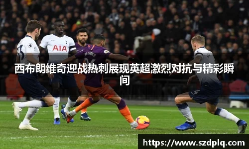 熊猫体育西布朗维奇迎战热刺展现英超激烈对抗与精彩瞬间